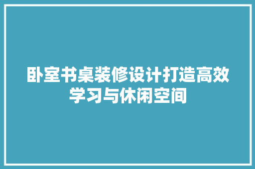 卧室书桌装修设计打造高效学习与休闲空间