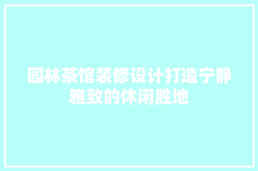 园林茶馆装修设计打造宁静雅致的休闲胜地