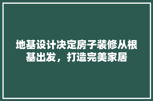 地基设计决定房子装修从根基出发，打造完美家居