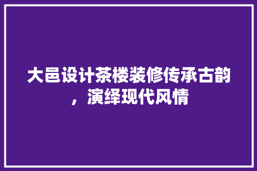 大邑设计茶楼装修传承古韵，演绎现代风情