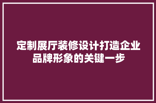 定制展厅装修设计打造企业品牌形象的关键一步