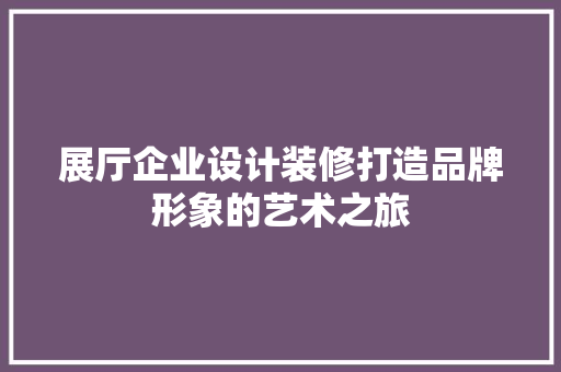 展厅企业设计装修打造品牌形象的艺术之旅