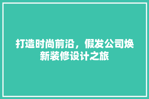 打造时尚前沿，假发公司焕新装修设计之旅