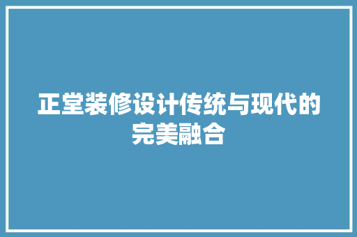 正堂装修设计传统与现代的完美融合