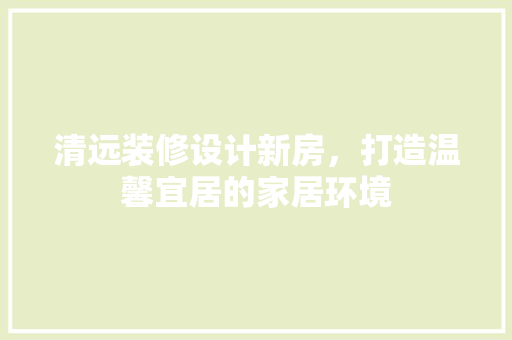 清远装修设计新房，打造温馨宜居的家居环境