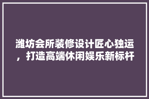 潍坊会所装修设计匠心独运，打造高端休闲娱乐新标杆