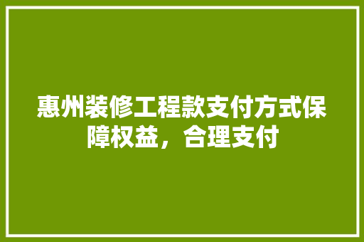 惠州装修工程款支付方式保障权益，合理支付