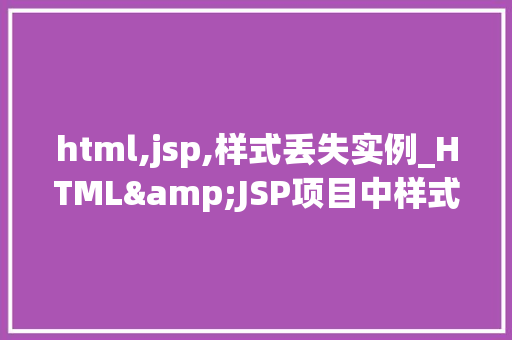 html,jsp,样式丢失实例_HTML&JSP项目中样式丢失的常见原因及解决方法