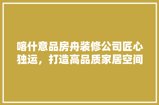 喀什意品房舟装修公司匠心独运，打造高品质家居空间