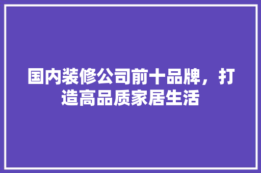 国内装修公司前十品牌，打造高品质家居生活  第1张