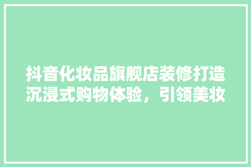 抖音化妆品旗舰店装修打造沉浸式购物体验，引领美妆潮流新风尚