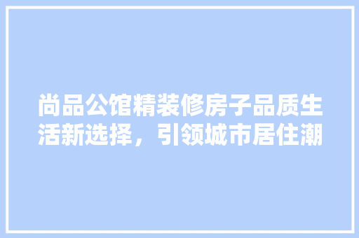 尚品公馆精装修房子品质生活新选择，引领城市居住潮流