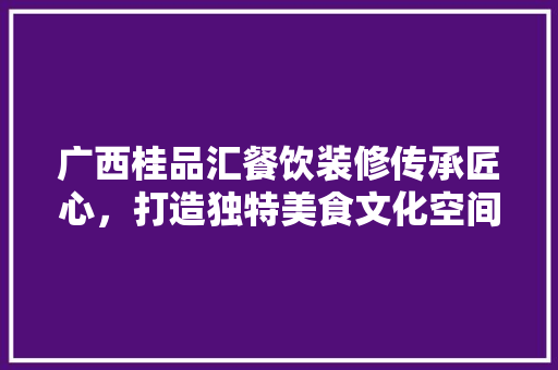 广西桂品汇餐饮装修传承匠心，打造独特美食文化空间