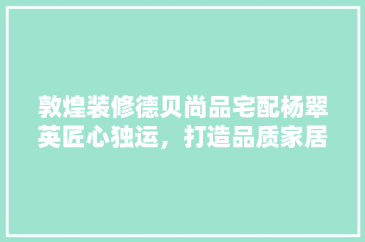 敦煌装修德贝尚品宅配杨翠英匠心独运，打造品质家居生活