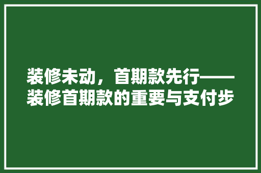 装修未动，首期款先行——装修首期款的重要与支付步骤