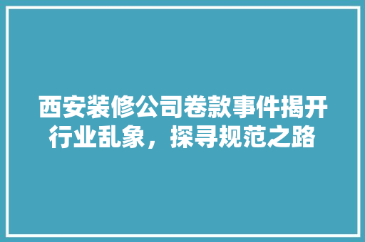 西安装修公司卷款事件揭开行业乱象，探寻规范之路
