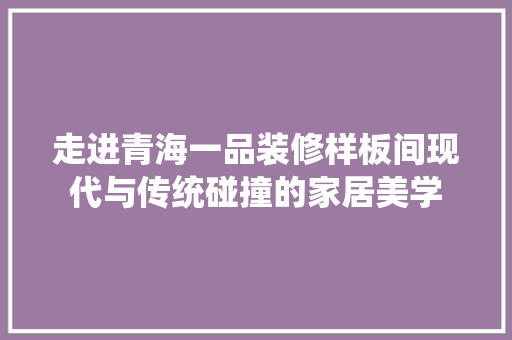 走进青海一品装修样板间现代与传统碰撞的家居美学