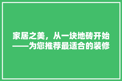 家居之美，从一块地砖开始——为您推荐最适合的装修地砖