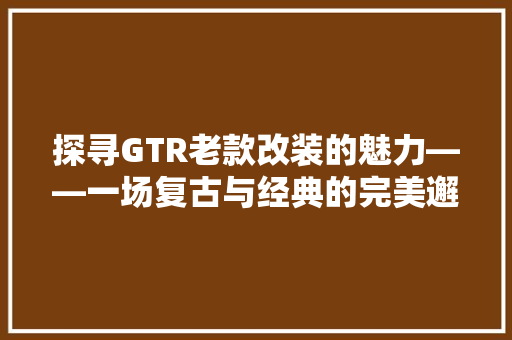 探寻GTR老款改装的魅力——一场复古与经典的完美邂逅