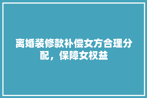 离婚装修款补偿女方合理分配，保障女权益