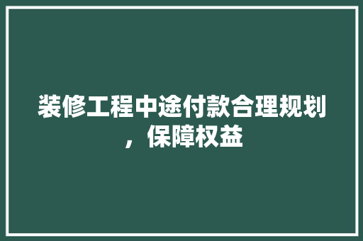 装修工程中途付款合理规划，保障权益