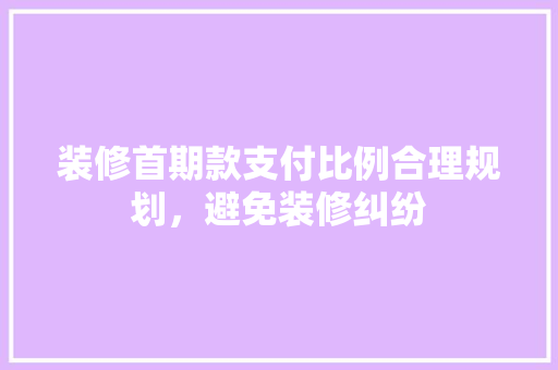 装修首期款支付比例合理规划，避免装修纠纷