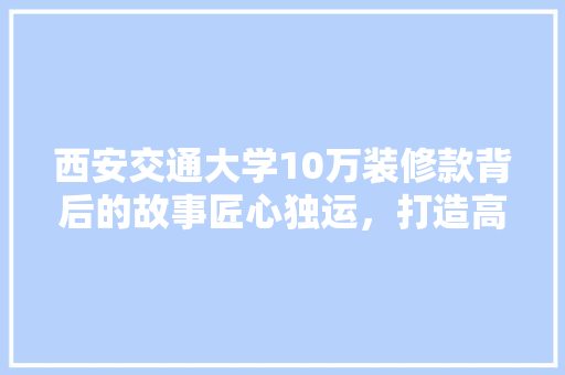 西安交通大学10万装修款背后的故事匠心独运，打造高品质校园环境