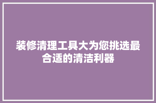 装修清理工具大为您挑选最合适的清洁利器