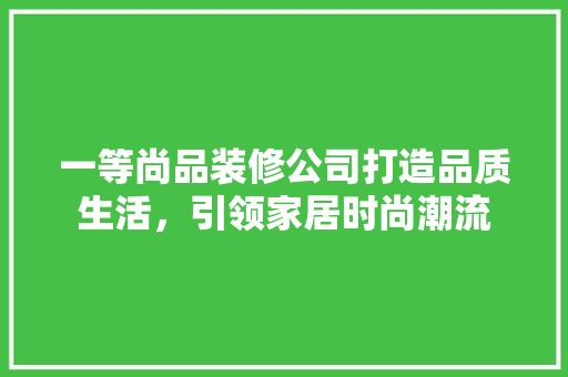 一等尚品装修公司打造品质生活，引领家居时尚潮流