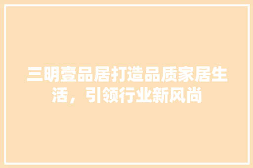 三明壹品居打造品质家居生活，引领行业新风尚