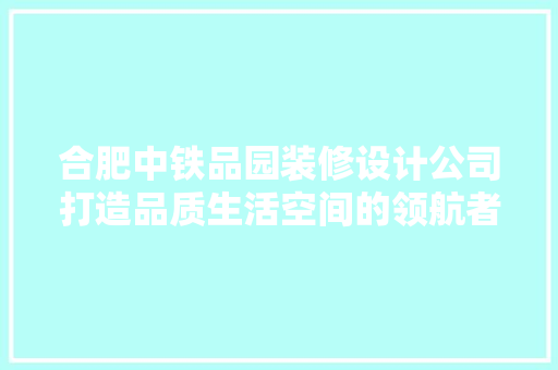 合肥中铁品园装修设计公司打造品质生活空间的领航者