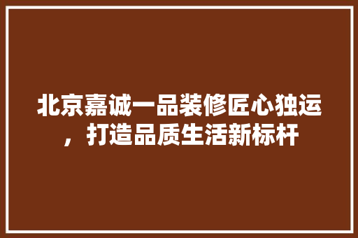 北京嘉诚一品装修匠心独运，打造品质生活新标杆