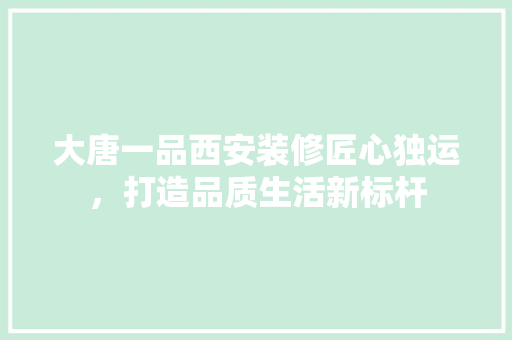 大唐一品西安装修匠心独运，打造品质生活新标杆