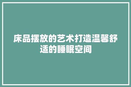床品摆放的艺术打造温馨舒适的睡眠空间
