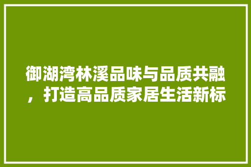 御湖湾林溪品味与品质共融，打造高品质家居生活新标杆