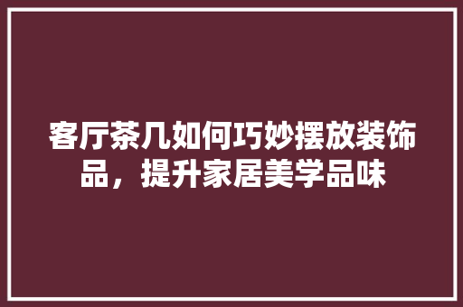 客厅茶几如何巧妙摆放装饰品，提升家居美学品味