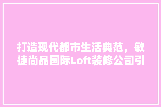 打造现代都市生活典范，敏捷尚品国际Loft装修公司引领潮流