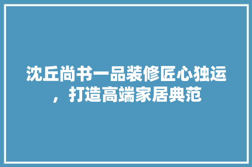 沈丘尚书一品装修匠心独运，打造高端家居典范