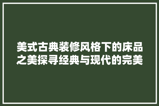 美式古典装修风格下的床品之美探寻经典与现代的完美融合