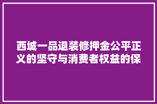 西城一品退装修押金公平正义的坚守与消费者权益的保障