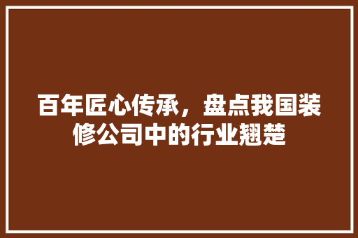 百年匠心传承，盘点我国装修公司中的行业翘楚