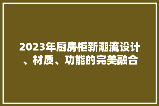 2023年厨房柜新潮流设计、材质、功能的完美融合