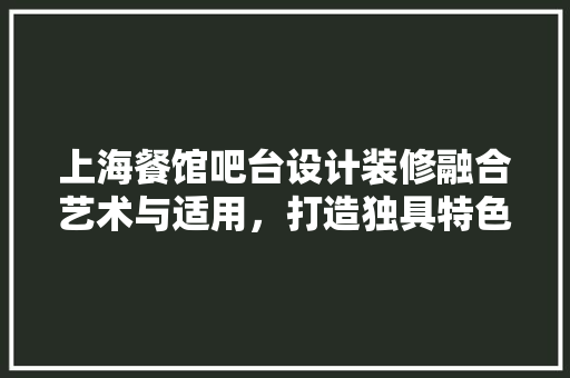 上海餐馆吧台设计装修融合艺术与适用，打造独具特色的餐饮空间