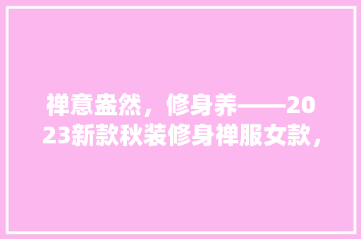 禅意盎然，修身养——2023新款秋装修身禅服女款，演绎时尚与舒适的完美融合