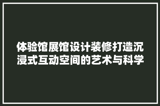 体验馆展馆设计装修打造沉浸式互动空间的艺术与科学