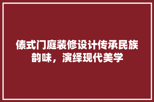傣式门庭装修设计传承民族韵味，演绎现代美学