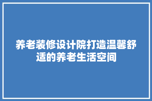 养老装修设计院打造温馨舒适的养老生活空间