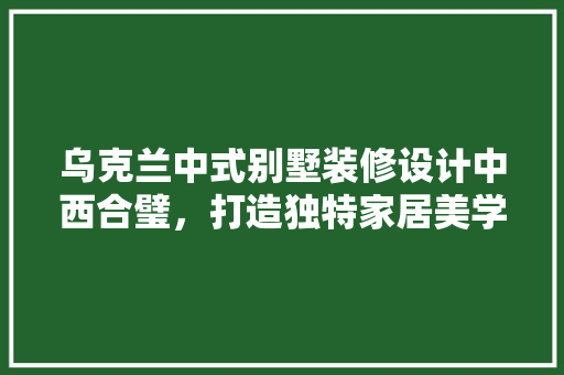 乌克兰中式别墅装修设计中西合璧，打造独特家居美学