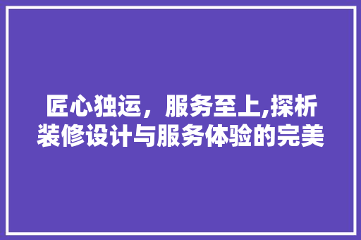 匠心独运，服务至上,探析装修设计与服务体验的完美融合  第1张