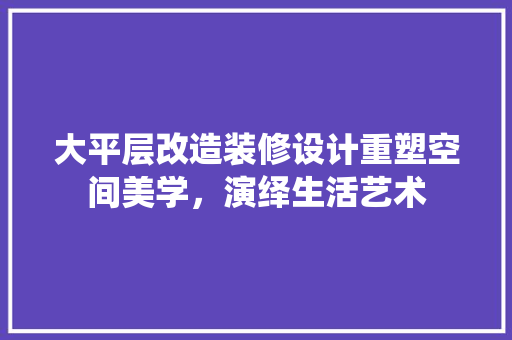 大平层改造装修设计重塑空间美学，演绎生活艺术  第1张